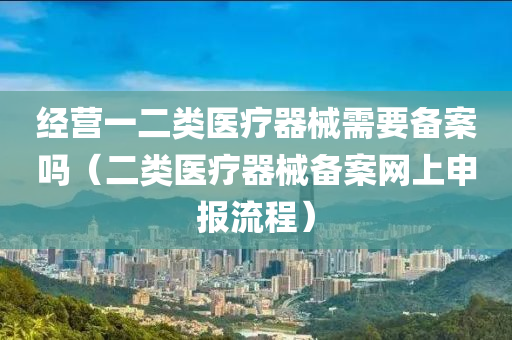 经营一二类医疗器械需要备案吗（二类医疗器械备案网上申报流程）