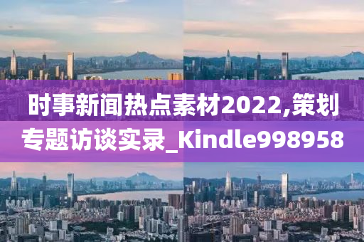 时事新闻热点素材2022,策划专题访谈实录_Kindle998958