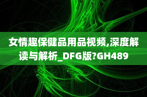 女情趣保健品用品视频,深度解读与解析_DFG版?GH489