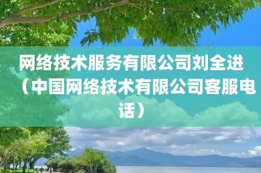 网络技术服务有限公司刘全进（中国网络技术有限公司客服电话）