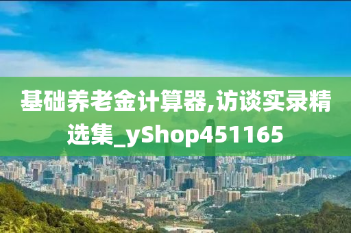 基础养老金计算器,访谈实录精选集_yShop451165