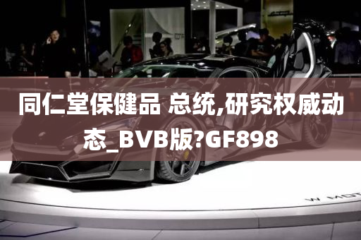 同仁堂保健品 总统,研究权威动态_BVB版?GF898