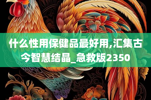 什么性用保健品最好用,汇集古今智慧结晶_急救版2350