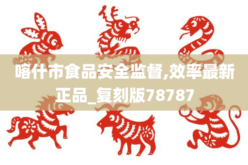 喀什市食品安全监督,效率最新正品_复刻版78787