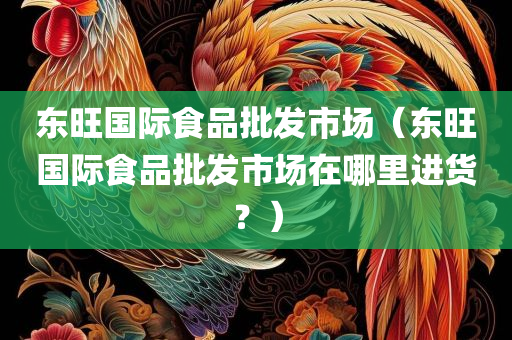 东旺国际食品批发市场（东旺国际食品批发市场在哪里进货？）