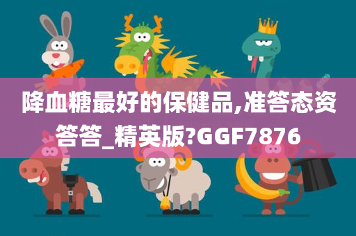 降血糖最好的保健品,准答态资答答_精英版?GGF7876