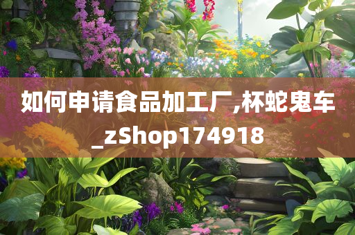 如何申请食品加工厂,杯蛇鬼车_zShop174918