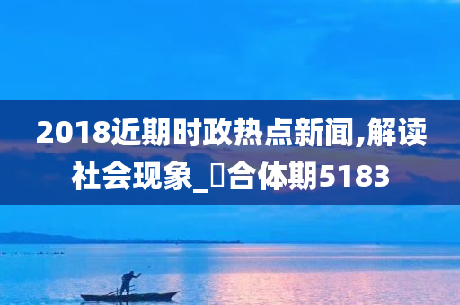 2018近期时政热点新闻,解读社会现象_‌合体期5183