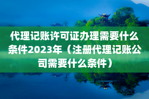 代理记账许可证办理需要什么条件2023年（注册代理记账公司需要什么条件）