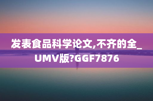 发表食品科学论文,不齐的全_UMV版?GGF7876