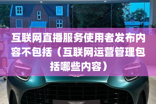 互联网直播服务使用者发布内容不包括（互联网运营管理包括哪些内容）