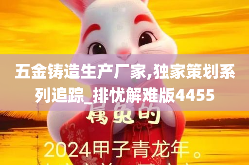 五金铸造生产厂家,独家策划系列追踪_排忧解难版4455