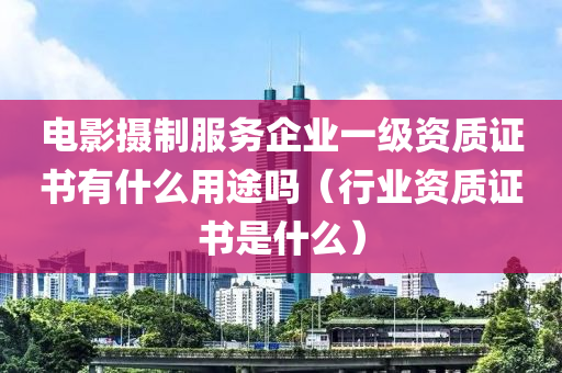 电影摄制服务企业一级资质证书有什么用途吗（行业资质证书是什么）