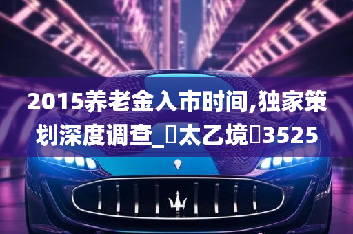 2015养老金入市时间,独家策划深度调查_‌太乙境‌3525