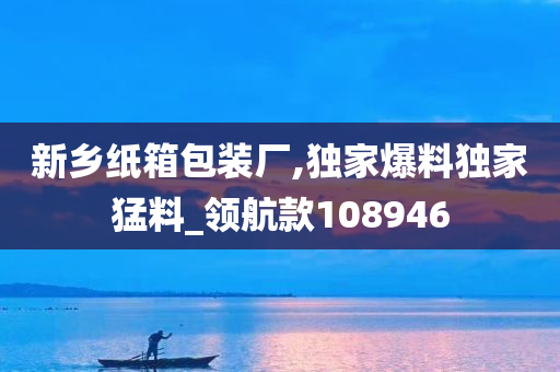 新乡纸箱包装厂,独家爆料独家猛料_领航款108946