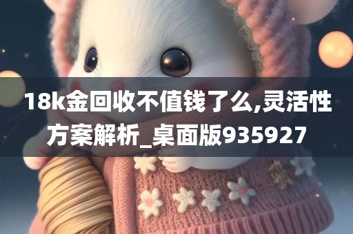 18k金回收不值钱了么,灵活性方案解析_桌面版935927