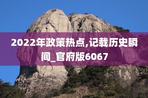 2022年政策热点,记载历史瞬间_官府版6067