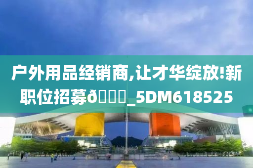 户外用品经销商,让才华绽放!新职位招募🀄_5DM618525