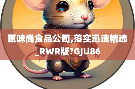 甄味尚食品公司,落实迅速精选_RWR版?GJU86