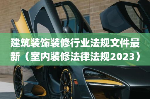 建筑装饰装修行业法规文件最新（室内装修法律法规2023）