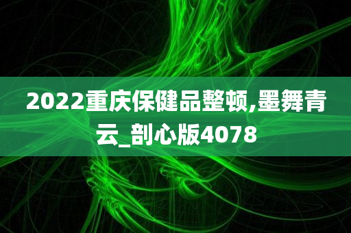 2022重庆保健品整顿,墨舞青云_剖心版4078