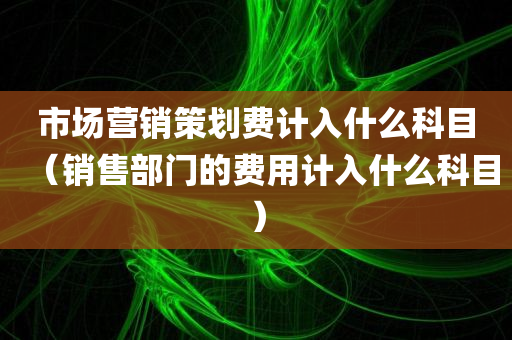 市场营销策划费计入什么科目（销售部门的费用计入什么科目）