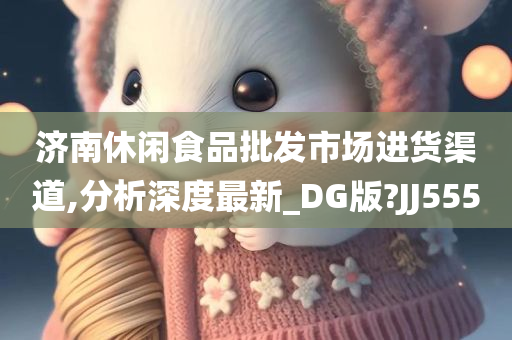 济南休闲食品批发市场进货渠道,分析深度最新_DG版?JJ555