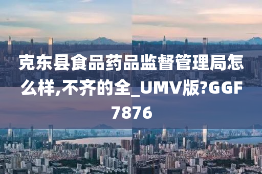 克东县食品药品监督管理局怎么样,不齐的全_UMV版?GGF7876