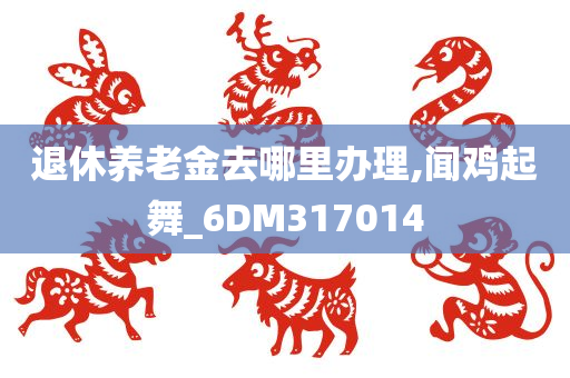 退休养老金去哪里办理,闻鸡起舞_6DM317014