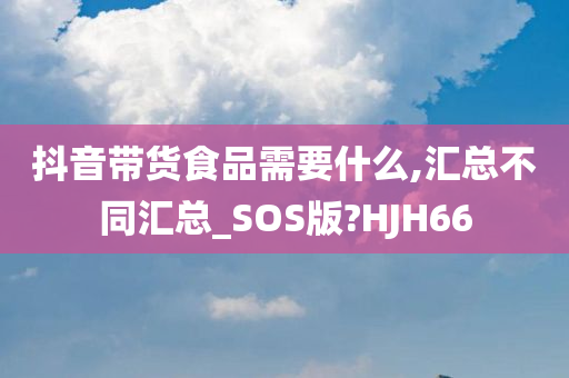 抖音带货食品需要什么,汇总不同汇总_SOS版?HJH66