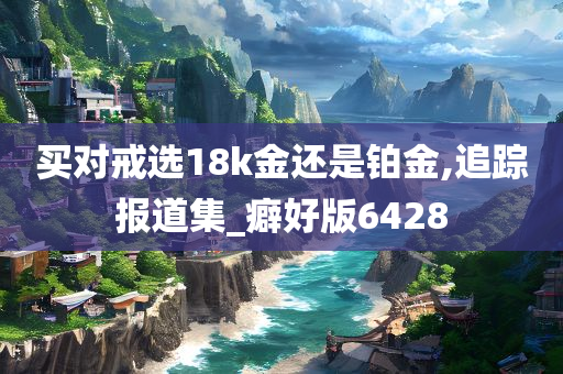 买对戒选18k金还是铂金,追踪报道集_癖好版6428