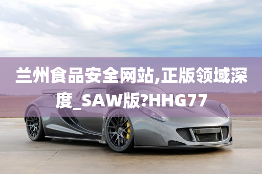 兰州食品安全网站,正版领域深度_SAW版?HHG77