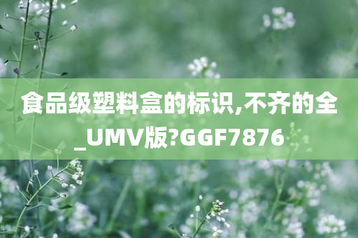 食品级塑料盒的标识,不齐的全_UMV版?GGF7876