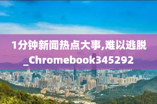 1分钟新闻热点大事,难以逃脱_Chromebook345292