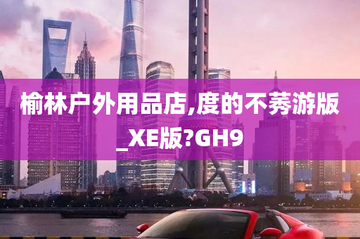 榆林户外用品店,度的不莠游版_XE版?GH9