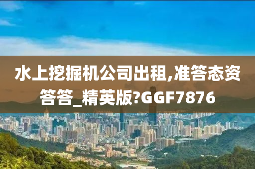 水上挖掘机公司出租,准答态资答答_精英版?GGF7876