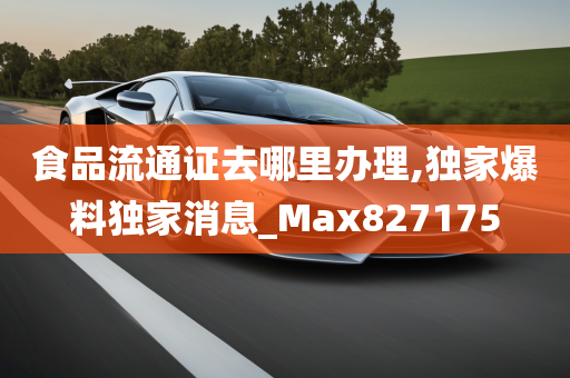 食品流通证去哪里办理,独家爆料独家消息_Max827175