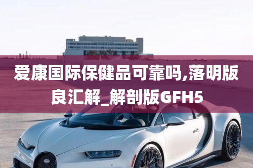 爱康国际保健品可靠吗,落明版良汇解_解剖版GFH5