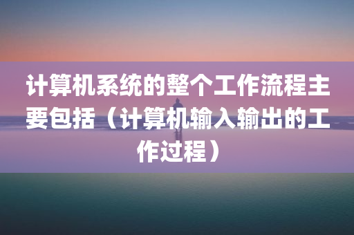 计算机系统的整个工作流程主要包括（计算机输入输出的工作过程）