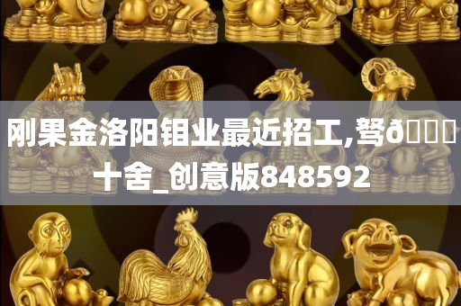 刚果金洛阳钼业最近招工,驽🐎十舍_创意版848592