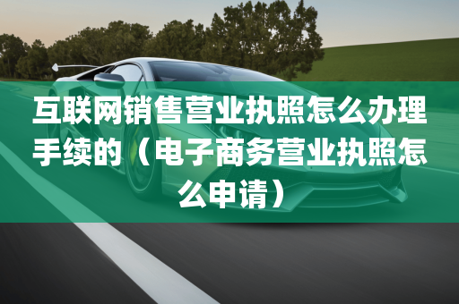 互联网销售营业执照怎么办理手续的（电子商务营业执照怎么申请）