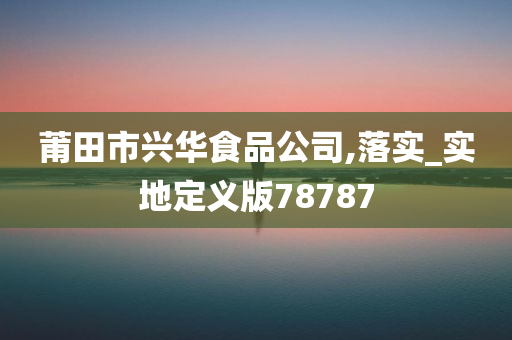 莆田市兴华食品公司,落实_实地定义版78787