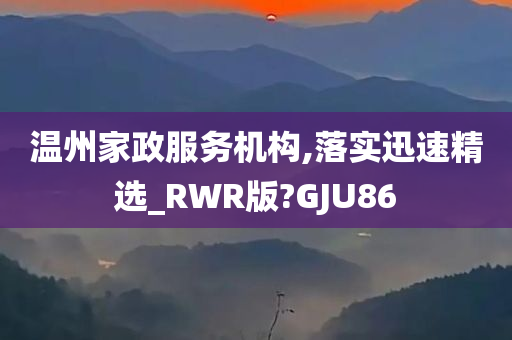 温州家政服务机构,落实迅速精选_RWR版?GJU86