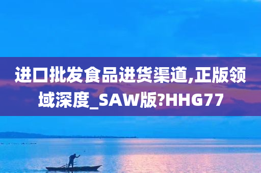 进口批发食品进货渠道,正版领域深度_SAW版?HHG77