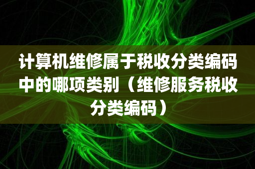 计算机维修属于税收分类编码中的哪项类别（维修服务税收分类编码）