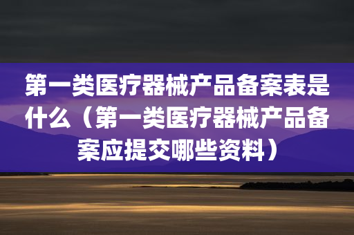 第一类医疗器械产品备案表是什么（第一类医疗器械产品备案应提交哪些资料）