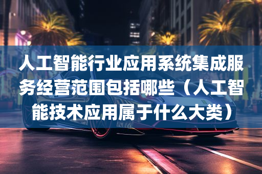 人工智能行业应用系统集成服务经营范围包括哪些（人工智能技术应用属于什么大类）