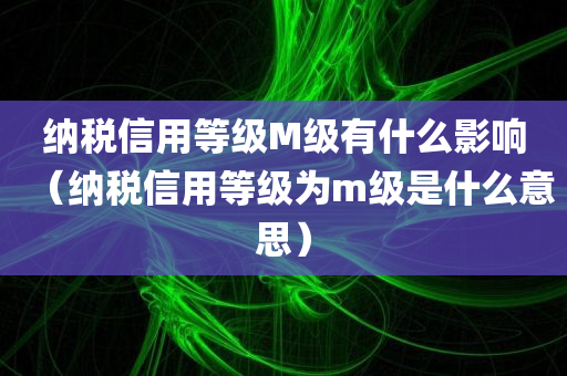 纳税信用等级M级有什么影响（纳税信用等级为m级是什么意思）