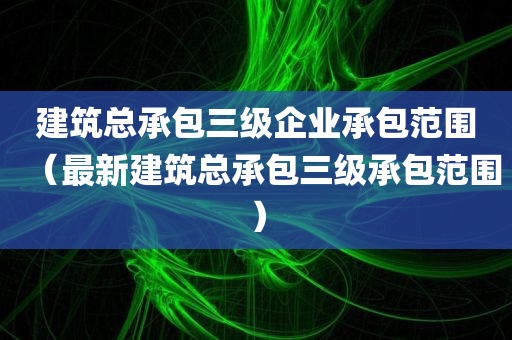 建筑总承包三级企业承包范围（最新建筑总承包三级承包范围）