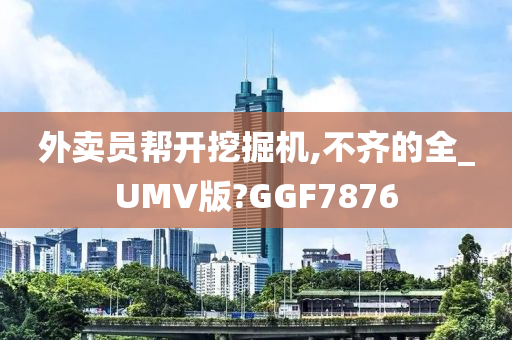 外卖员帮开挖掘机,不齐的全_UMV版?GGF7876